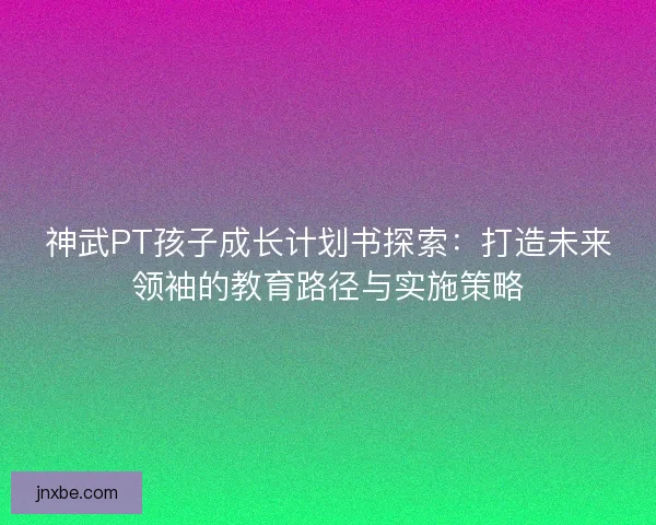 神武PT孩子成长计划书探索：打造未来领袖的教育路径与实施策略
