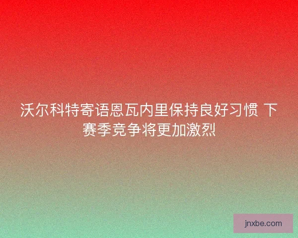 沃尔科特寄语恩瓦内里保持良好习惯 下赛季竞争将更加激烈