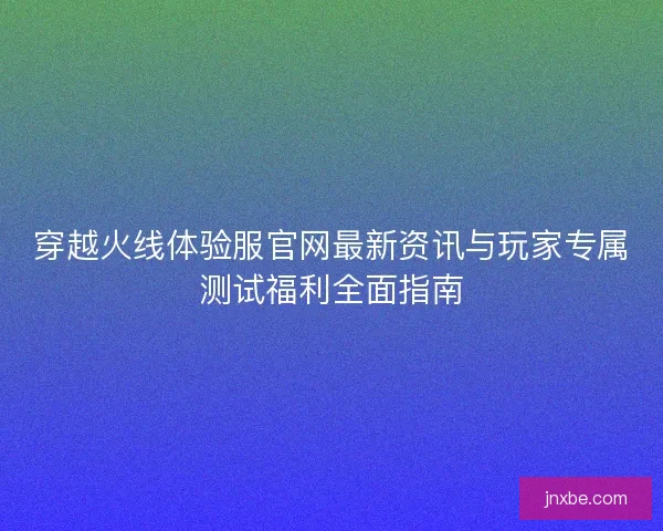 穿越火线体验服官网最新资讯与玩家专属测试福利全面指南